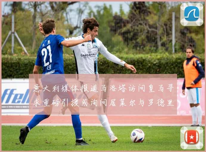 意大利媒体报道马洛塔访问皇马寻求重磅引援或询问居莱尔与罗德里戈