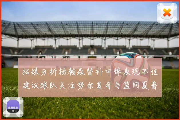 拓媒分析杨瀚森替补中锋表现不佳建议球队关注努尔基奇与篮网夏普