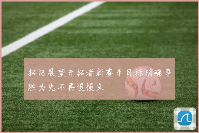 拓记展望开拓者新赛季目标明确争胜为先不再慢慢来