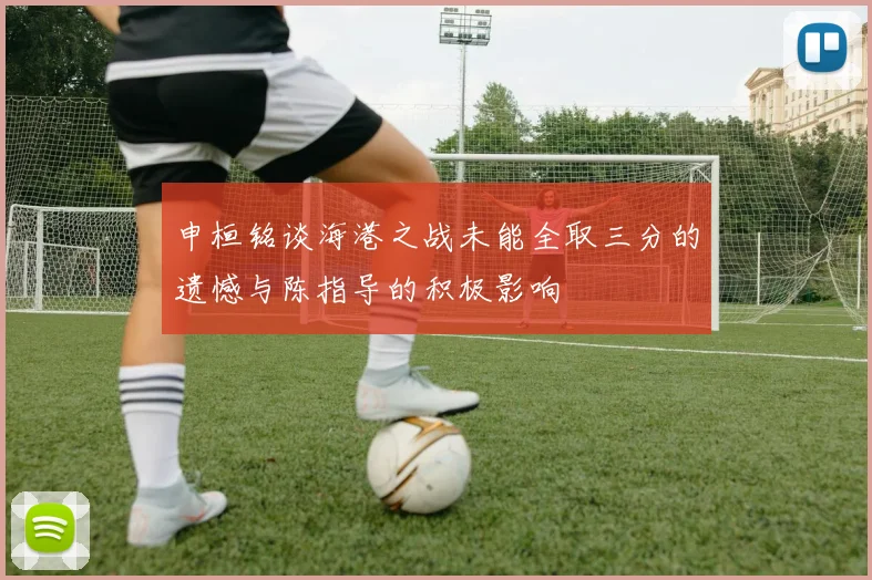 申桓铭谈海港之战未能全取三分的遗憾与陈指导的积极影响