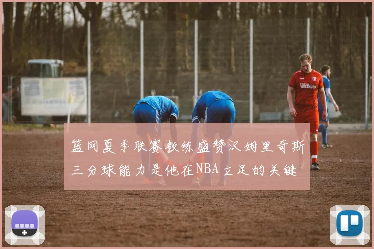 篮网夏季联赛教练盛赞汉姆里奇斯三分球能力是他在NBA立足的关键