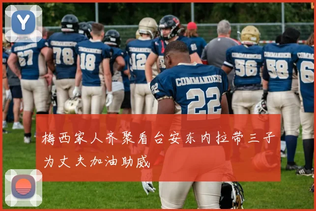 梅西家人齐聚看台安东内拉带三子为丈夫加油助威