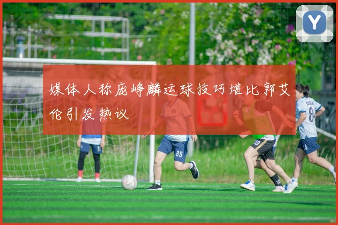 媒体人称庞峥麟运球技巧堪比郭艾伦引发热议