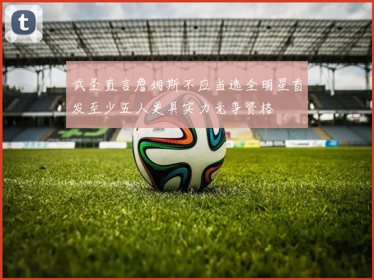 武圣直言詹姆斯不应当选全明星首发至少五人更具实力竞争资格