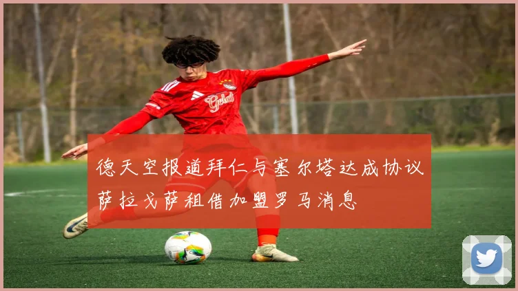 德天空报道拜仁与塞尔塔达成协议萨拉戈萨租借加盟罗马消息