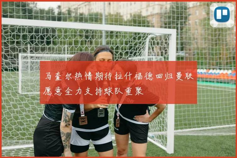 马奎尔热情期待拉什福德回归曼联愿意全力支持球队重聚