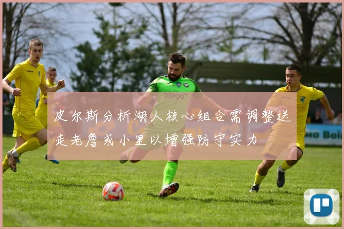 皮尔斯分析湖人核心组合需调整送走老詹或小里以增强防守实力