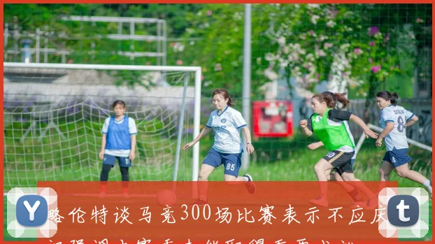 略伦特谈马竞300场比赛表示不应庆祝强调本赛季未能取得重要成就