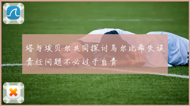 塔与埃贝尔共同探讨乌尔比希失误责任问题不必过于自责