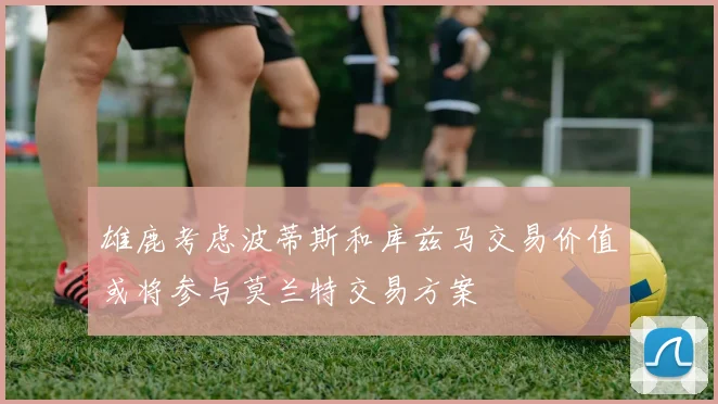 雄鹿考虑波蒂斯和库兹马交易价值或将参与莫兰特交易方案