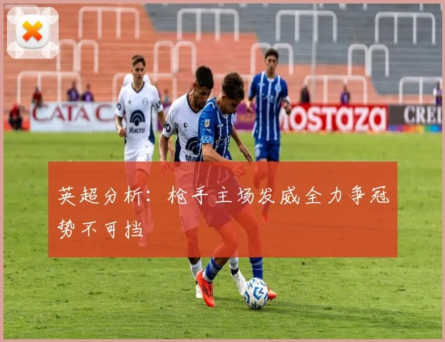 英超分析：枪手主场发威全力争冠势不可挡