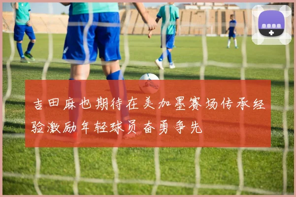 吉田麻也期待在美加墨赛场传承经验激励年轻球员奋勇争先