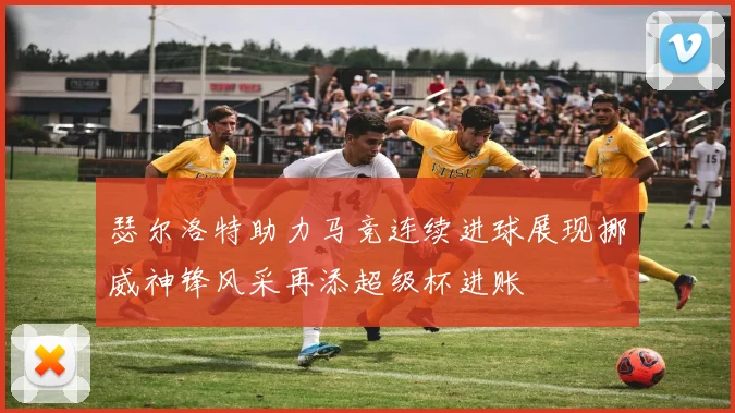 瑟尔洛特助力马竞连续进球展现挪威神锋风采再添超级杯进账