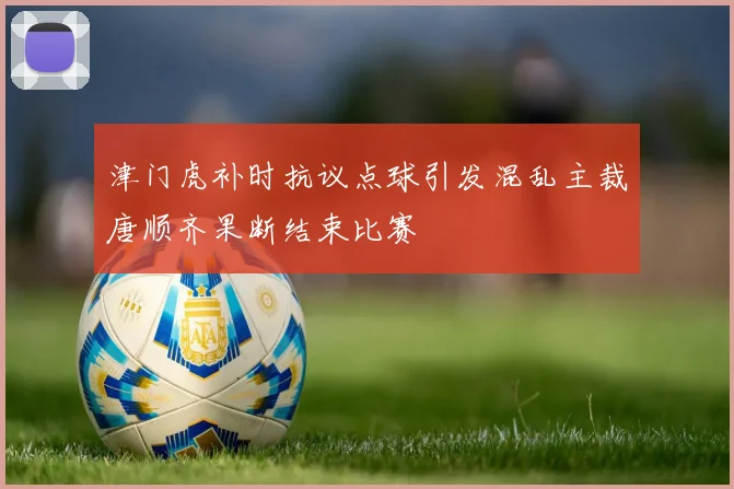 津门虎补时抗议点球引发混乱主裁唐顺齐果断结束比赛