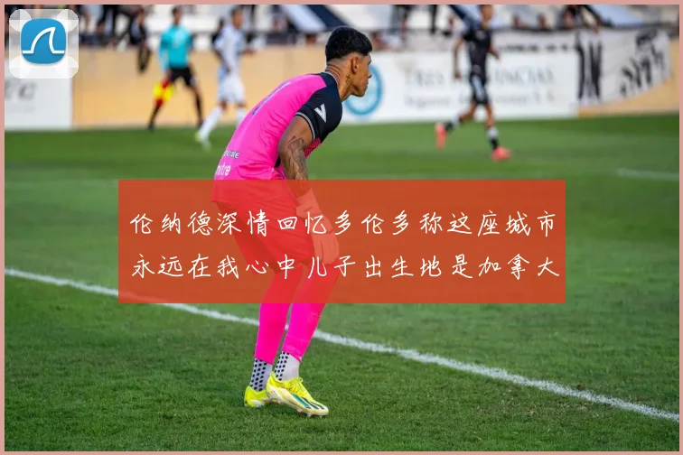 伦纳德深情回忆多伦多称这座城市永远在我心中儿子出生地是加拿大