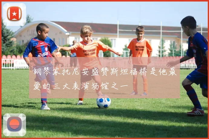 钢琴家托尼安盛赞斯坦福桥是他最爱的三大表演场馆之一