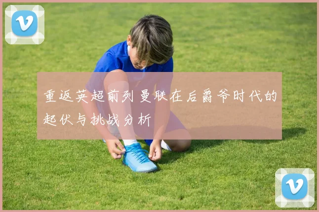 重返英超前列曼联在后爵爷时代的起伏与挑战分析