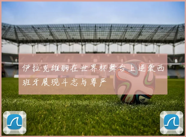 伊拉克雄狮在世界杯舞台上逆袭西班牙展现斗志与尊严